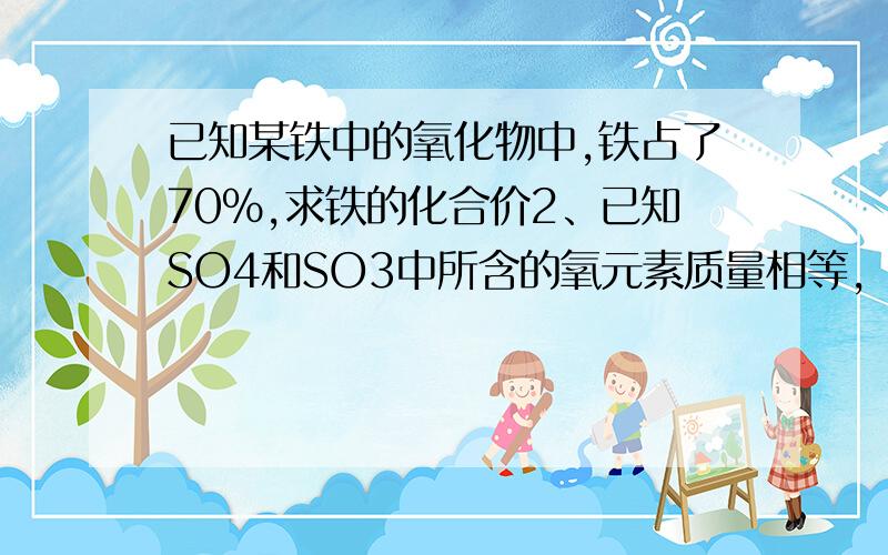 已知某铁中的氧化物中,铁占了70%,求铁的化合价2、已知SO4和SO3中所含的氧元素质量相等，求SO4 AO3的物质质量比