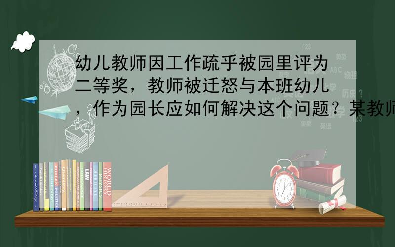 幼儿教师因工作疏乎被园里评为二等奖，教师被迁怒与本班幼儿，作为园长应如何解决这个问题？某教师根据本班家长的教育能力，在向家长开放活动中将教育活动的名称、目标，家长在活