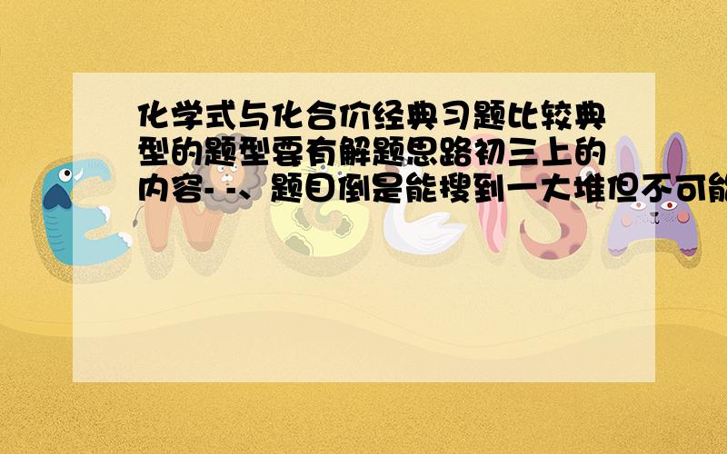 化学式与化合价经典习题比较典型的题型要有解题思路初三上的内容- -、题目倒是能搜到一大堆但不可能全写找一些例题好的话追加分