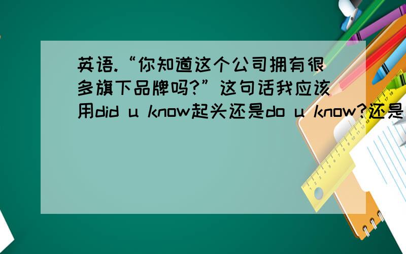 英语.“你知道这个公司拥有很多旗下品牌吗?”这句话我应该用did u know起头还是do u know?还是两个都行