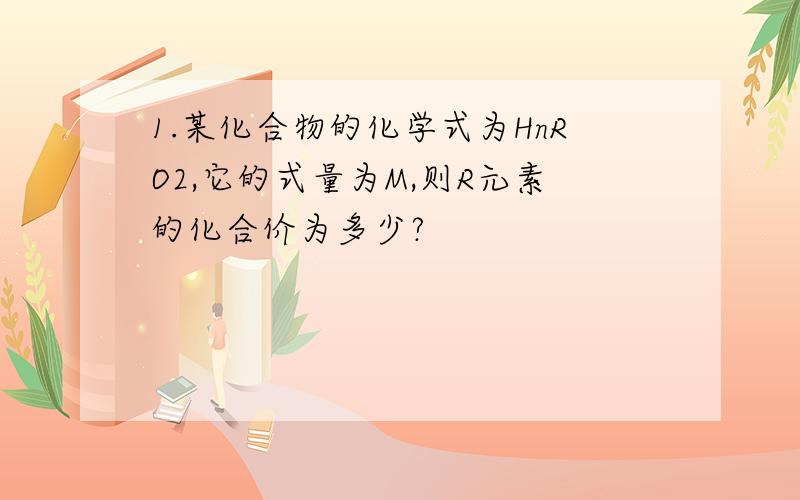 1.某化合物的化学式为HnRO2,它的式量为M,则R元素的化合价为多少?