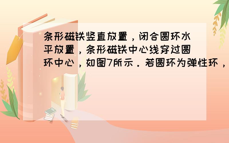 条形磁铁竖直放置，闭合圆环水平放置，条形磁铁中心线穿过圆环中心，如图7所示。若圆环为弹性环，其形状由Ⅰ扩大为Ⅱ，那么圆环内磁通量变化情况是 [ ]　　A．磁通量增大　　B．磁通