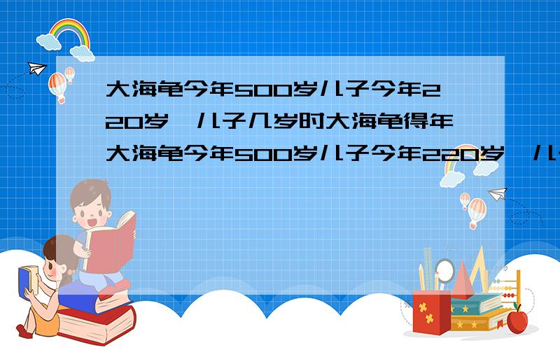 大海龟今年500岁儿子今年220岁,儿子几岁时大海龟得年大海龟今年500岁儿子今年220岁,儿子几岁时大海龟得年龄是儿子得3倍?