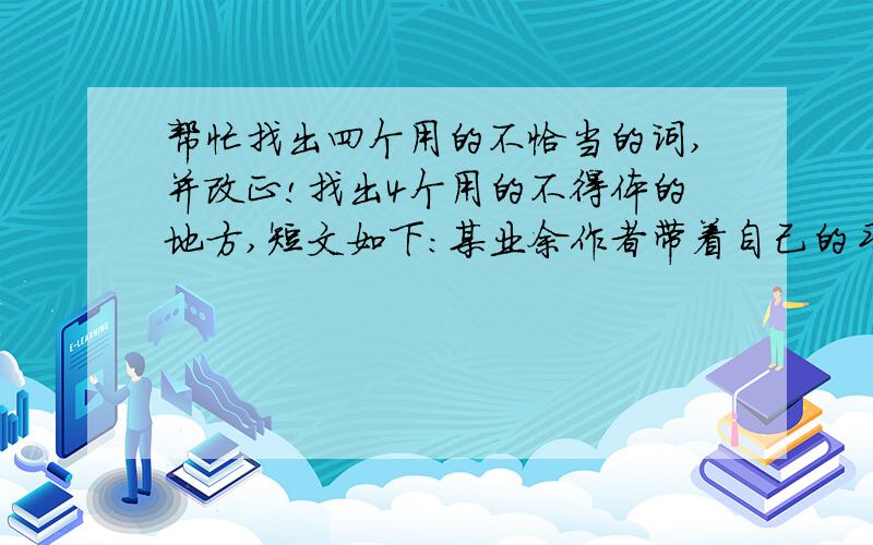 帮忙找出四个用的不恰当的词,并改正!找出4个用的不得体的地方,短文如下:某业余作者带着自己的习作去见一位著名作家.作家卧病在床.作者恭敬地递上文稿,说：“这是我的大作,请您拜读.”