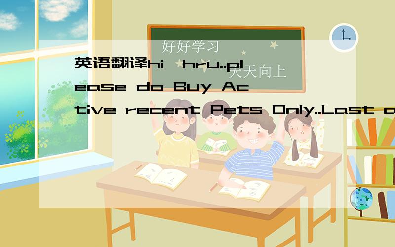 英语翻译hi,hru..please do Buy Active recent Pets Only..Last active:Online or some hours ago..if u buy Pets who hav Pets too...then..Last purchase:recent..Do not buy (back) Pets when they are Last Active 24 hours or more,wait untill they are Onlin