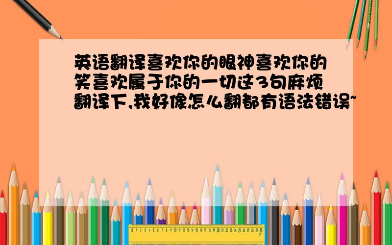 英语翻译喜欢你的眼神喜欢你的笑喜欢属于你的一切这3句麻烦翻译下,我好像怎么翻都有语法错误~