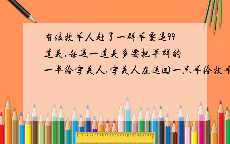 有位牧羊人赶了一群羊要过99道关,每过一道关多要把羊群的一半给守关人,守关人在送回一只羊给牧羊人.就这样,牧羊人过完99道关后,只剩下2只.你知道牧羊人原来有几只?