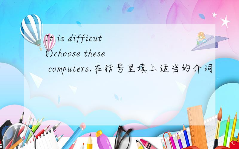 It is difficut()choose these computers.在括号里填上适当的介词