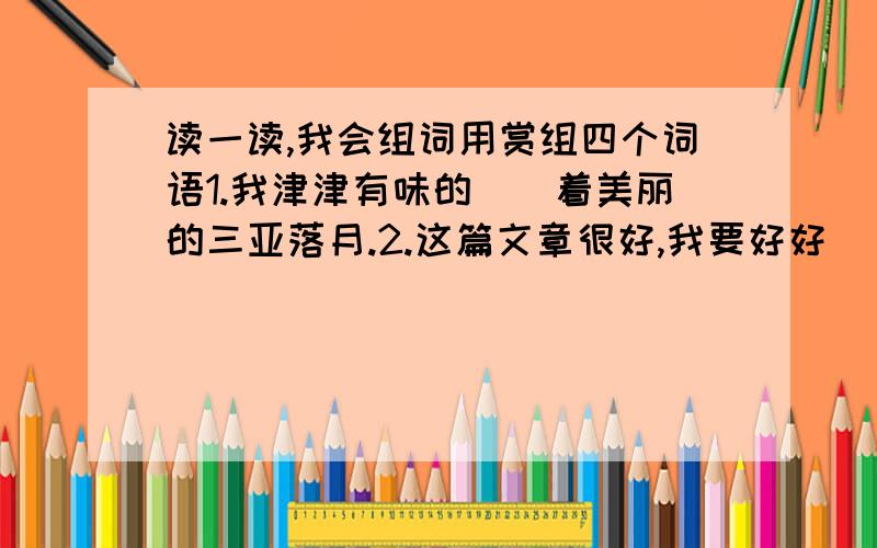 读一读,我会组词用赏组四个词语1.我津津有味的（）着美丽的三亚落月.2.这篇文章很好,我要好好（）.3.热带鱼形奇异,颜色美丽,具有（）价值.4.为了提高文学作品的（）能力,我们必须多读好