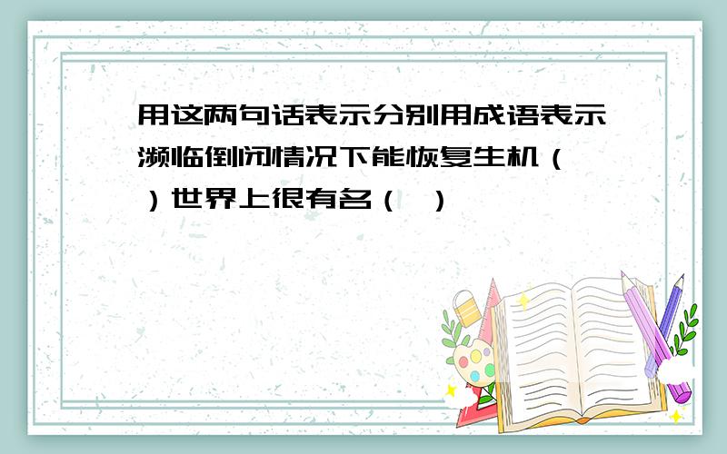 用这两句话表示分别用成语表示濒临倒闭情况下能恢复生机（ ）世界上很有名（ ）