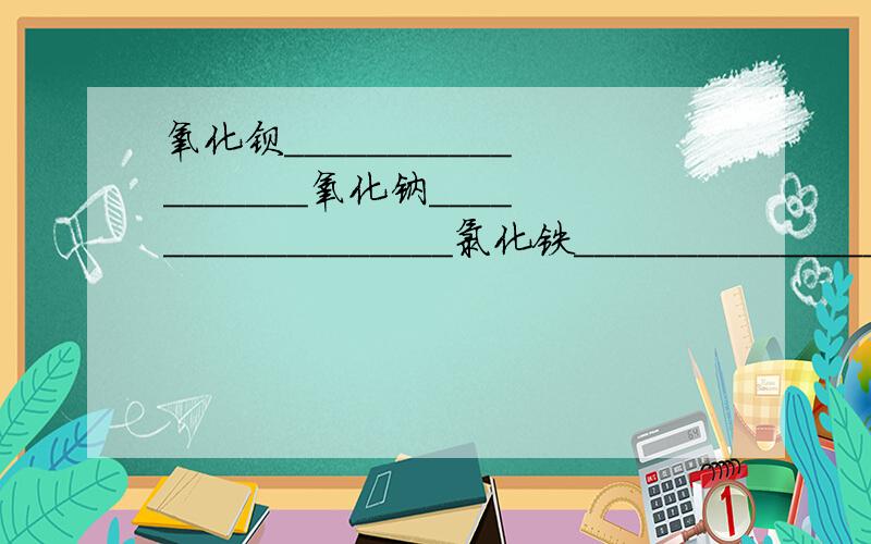 氧化钡__________________氧化钠__________________氯化铁__________________氧化铁__________________氧化亚铁________________四氧化三铁______________氢氧化钙________________氢氧化铝________________碳酸钙__________________