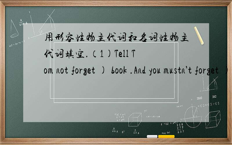 用形容性物主代词和名词性物主代词填空.（1)Tell Tom not forget ) book .And you mustn't forget ) .(2)Mary wants to know if (是否) you've seen a pair of gloves of ).