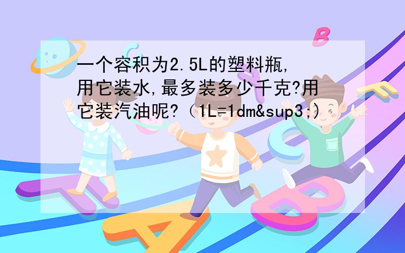 一个容积为2.5L的塑料瓶,用它装水,最多装多少千克?用它装汽油呢?（1L=1dm³)