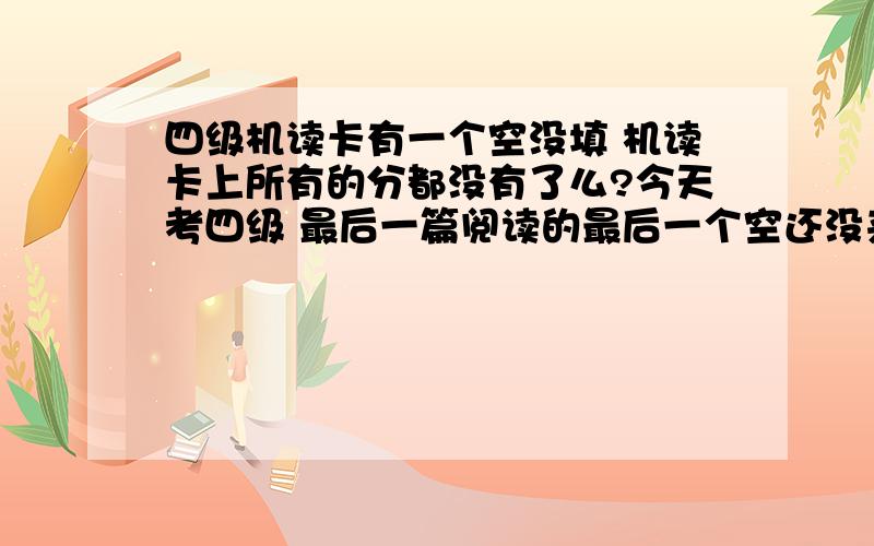 四级机读卡有一个空没填 机读卡上所有的分都没有了么?今天考四级 最后一篇阅读的最后一个空还没来得及填就打铃了 那老师直接把我的机读卡扯走了 机读卡上有一个空没有填 那会不会那