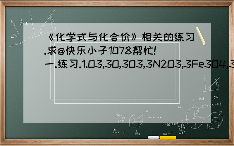 《化学式与化合价》相关的练习.求@快乐小子1078帮忙!一.练习.1.O3,3O,3O3,3N2O3,3Fe3O4,3Fe3+中“3”的意义?2.2H2O中有多少个氢原子?5P2O5中有多少个氧原子?3.下列化学符号①2CO ②2Ag+ ③Mg2+ ④Mg+2 ⑤H2O