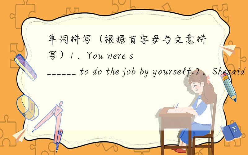 单词拼写（根据首字母与文意拼写）1、You were s______ to do the job by yourself.2、Shesaid she wasn't mad at me a________.3、Would you like to leave a m_______ for her.正确的追加