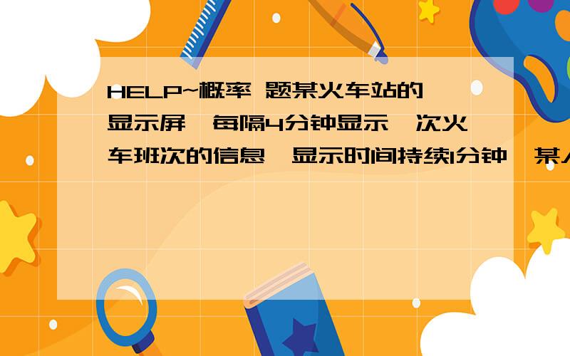 HELP~概率 题某火车站的显示屏,每隔4分钟显示一次火车班次的信息,显示时间持续1分钟,某人到达该站时,显示屏上正好显示火车班次信息的概率是___.麻烦给我稍微分析一下,而且,我给的答案是1