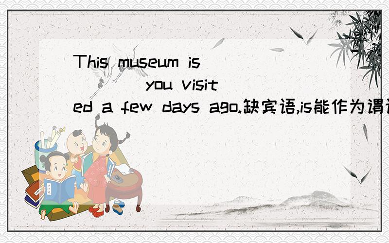 This museum is ___ you visited a few days ago.缺宾语,is能作为谓语吗?系动词一定与谓语动词有区别吧,那缺的宾语是谁缺的呢?