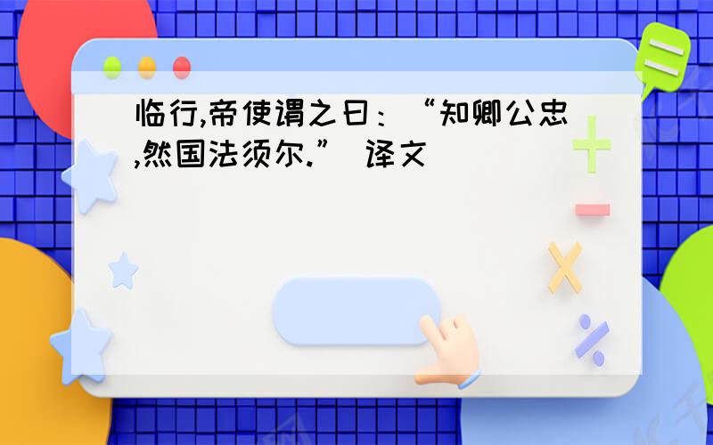 临行,帝使谓之曰：“知卿公忠,然国法须尔.” 译文