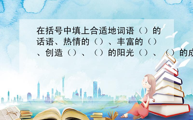 在括号中填上合适地词语（）的话语、热情的（）、丰富的（）、创造（）、（）的阳光（）、（）的成就、热闹的（）、丰盛的（）、改正（）、（）的天空、（）的建筑、亲切的（）、