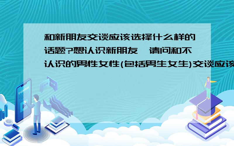 和新朋友交谈应该选择什么样的话题?想认识新朋友,请问和不认识的男性女性(包括男生女生)交谈应该选择什么话题可以使彼此尽快熟悉?还有和新认识的朋友应该选择什么样的话题?和男性女