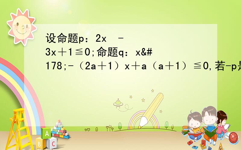 设命题p：2x²-3x＋1≦0;命题q：x²-（2a＋1）x＋a（a＋1）≦0,若-p是-q的必要不充分条件,求实数a的取值范围