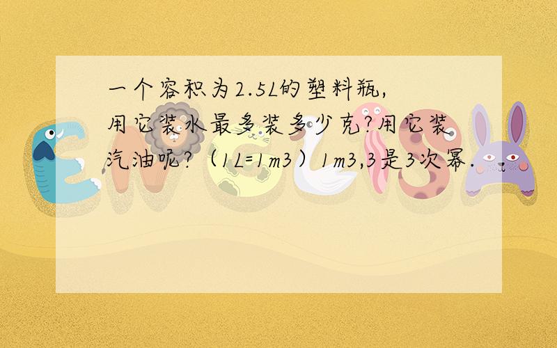 一个容积为2.5L的塑料瓶,用它装水最多装多少克?用它装汽油呢?（1L=1m3）1m3,3是3次幂.