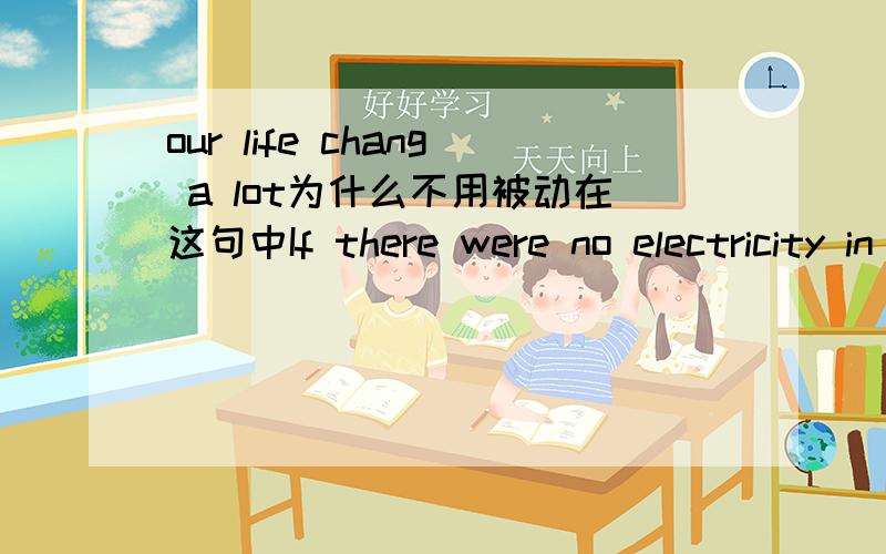 our life chang a lot为什么不用被动在这句中If there were no electricity in the future,our life would（change )a lot.change没被动 大家踊跃发言哈~