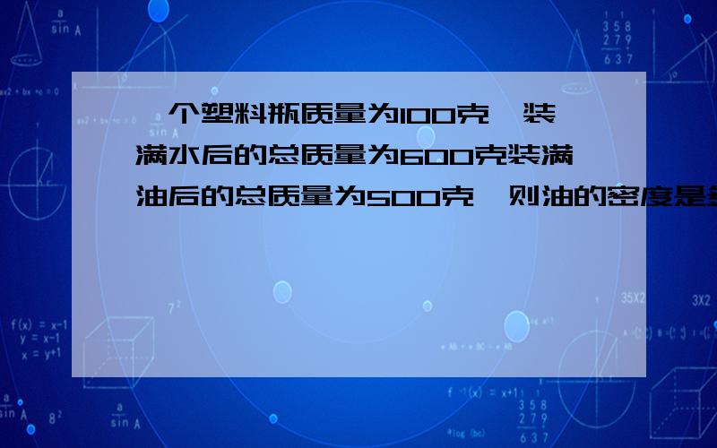 一个塑料瓶质量为100克,装满水后的总质量为600克装满油后的总质量为500克,则油的密度是多少(g=10N/kg)