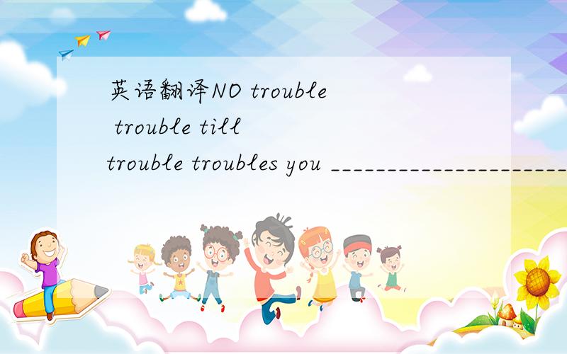 英语翻译NO trouble trouble till trouble troubles you _______________________________take your science_field aspirations off the couch ,out of prime time and into the classroom at health care schools.___________________________________they feel th