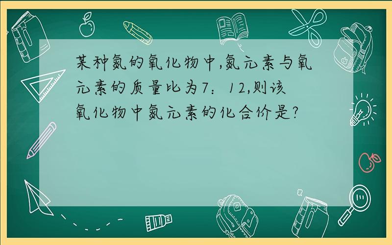 某种氮的氧化物中,氮元素与氧元素的质量比为7：12,则该氧化物中氮元素的化合价是?