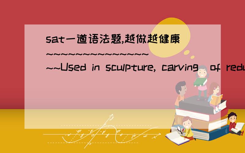 sat一道语法题,越做越健康~~~~~~~~~~~~~~~~Used in sculpture, carving  of reducing substances such as stone, wood, or ivory   by cutting or  away unnecessary parts.答案是D,D的确错了,但是我觉得B好像也错了,怎么会有a呢?184 o