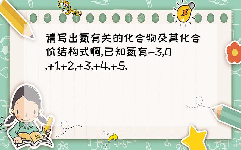 请写出氮有关的化合物及其化合价结构式啊,已知氮有-3,0,+1,+2,+3,+4,+5,