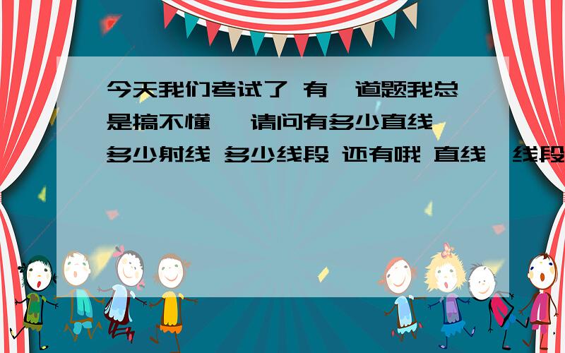 今天我们考试了 有一道题我总是搞不懂 ↓请问有多少直线 多少射线 多少线段 还有哦 直线、线段、射线有什么区别么?同学说有1条直线 5条射线 10条线段.唉 老师讲这章的时候我在想心事.