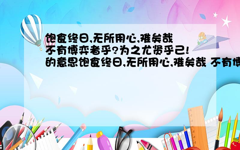 饱食终日,无所用心,难矣哉 不有博弈者乎?为之尤贤乎己!的意思饱食终日,无所用心,难矣哉 不有博弈者乎?为之尤贤乎己!求这句话的翻译