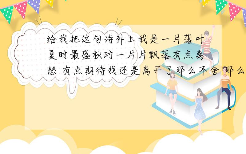 给我把这句诗补上我是一片落叶夏时最盛秋时一片片飘落有点离愁 有点期待我还是离开了那么不舍 那么甜蜜你养育了我那么久却在这个秋天凋零我不悲 不怨如果这是我的宿命那么让我绚烂