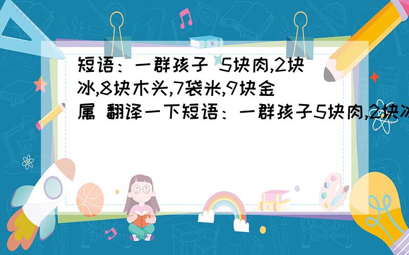 短语：一群孩子 5块肉,2块冰,8块木头,7袋米,9块金属 翻译一下短语：一群孩子5块肉,2块冰,8块木头,7袋米,9块金属  翻译一下