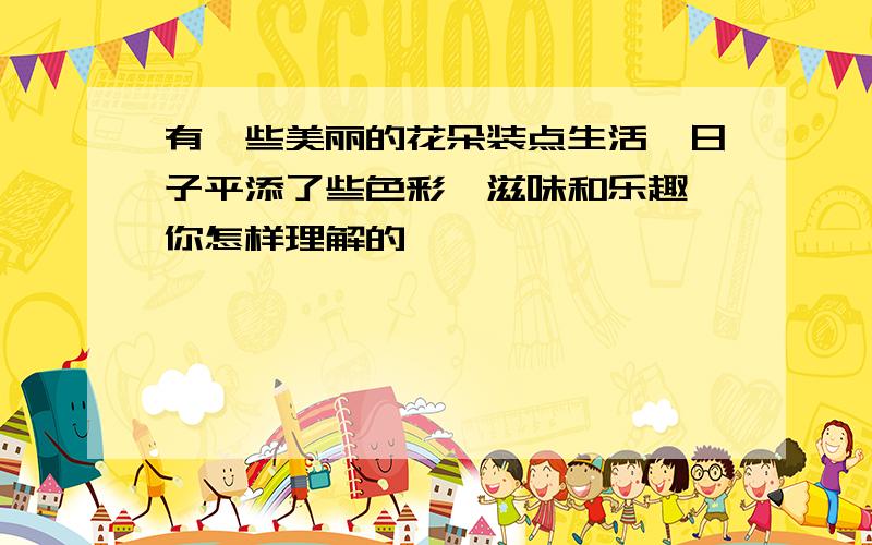 有一些美丽的花朵装点生活,日子平添了些色彩、滋味和乐趣 你怎样理解的