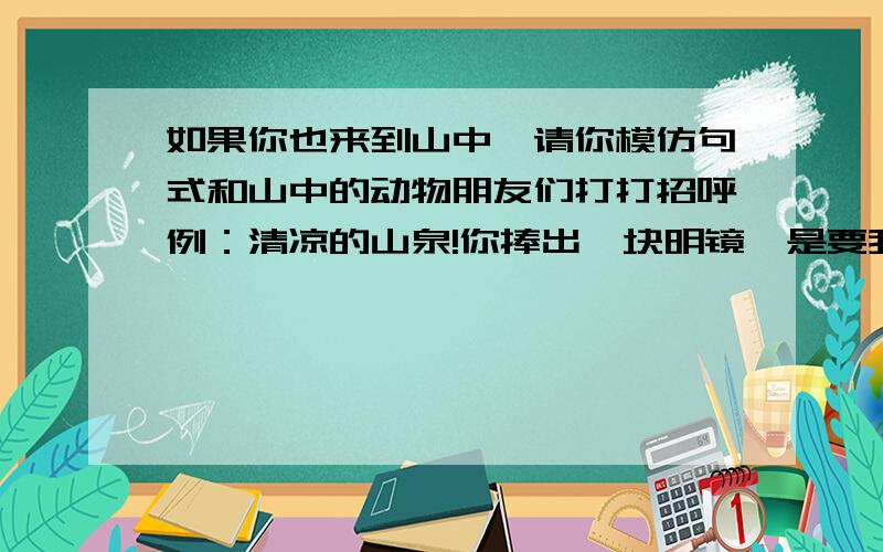 如果你也来到山中,请你模仿句式和山中的动物朋友们打打招呼例：清凉的山泉!你捧出一块明镜,是要我重新梳妆吗?动物的（ （ ）（ （ ）（ （ ）