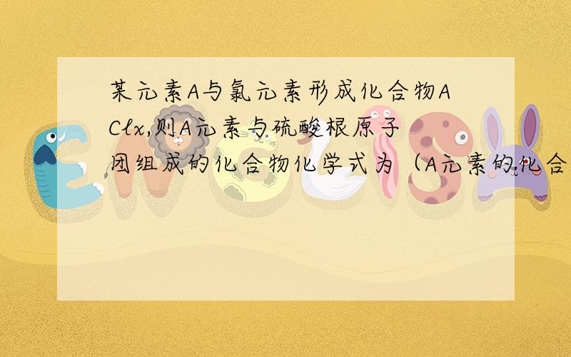 某元素A与氯元素形成化合物AClx,则A元素与硫酸根原子团组成的化合物化学式为（A元素的化合价不变）A ASO4 B AxSO4 C A2（SO4）x D Ax（SO4）24 x 2 都是右下角的数字