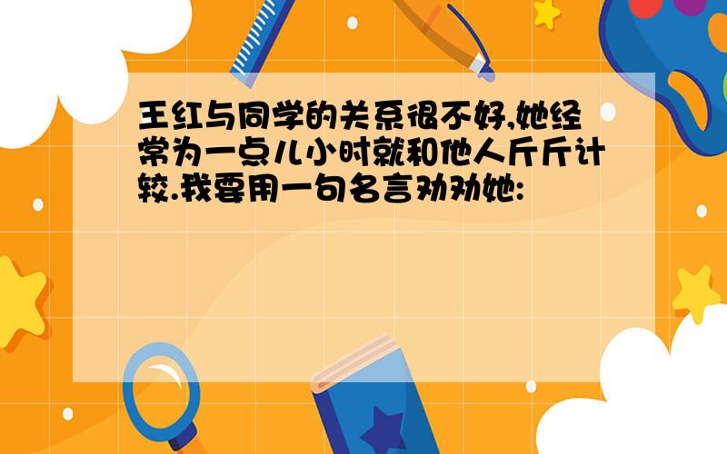 王红与同学的关系很不好,她经常为一点儿小时就和他人斤斤计较.我要用一句名言劝劝她: