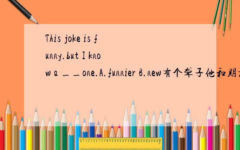 This joke is funny.but I know a __one.A.funnier B.new有个聋子他和朋友聚在一起,他总是说他耳朵不聋,朋友讲了一个笑话,结果朋友们都笑了,他也跟着笑.接着他说他要讲一个更好笑的笑话,结果他讲的笑