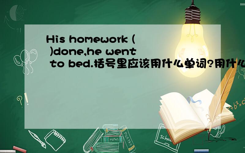 His homework ( )done,he went to bed.括号里应该用什么单词?用什么时态和语态?为什么?