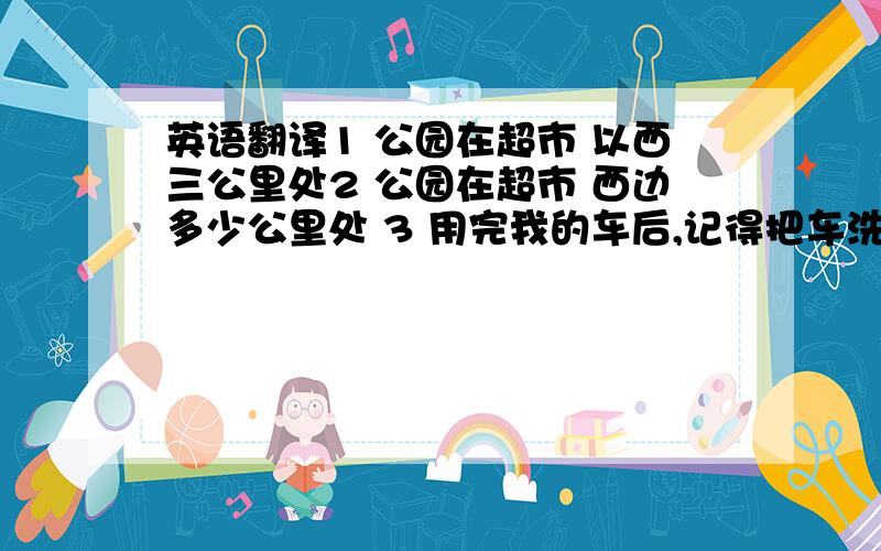 英语翻译1 公园在超市 以西三公里处2 公园在超市 西边多少公里处 3 用完我的车后,记得把车洗干净.4 所有人都只知道,5 我不清楚那个酒店的位置,我现在上网查询一下.英语翻译.