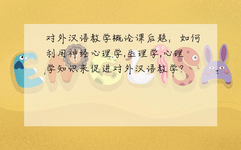 对外汉语教学概论课后题：如何利用神经心理学,生理学,心理学知识来促进对外汉语教学?