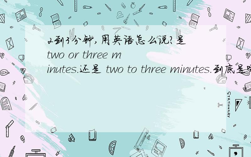 2到3分钟,用英语怎么说?是two or three minutes.还是 two to three minutes.到底是哪个啊？能说说原因不？我的基础训练上有个题目：一天4到5小时 是翻译为 four or five hours a day.