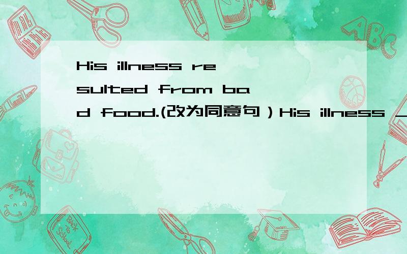 His illness resulted from bad food.(改为同意句）His illness _____ ______ ______ _____ bad food.