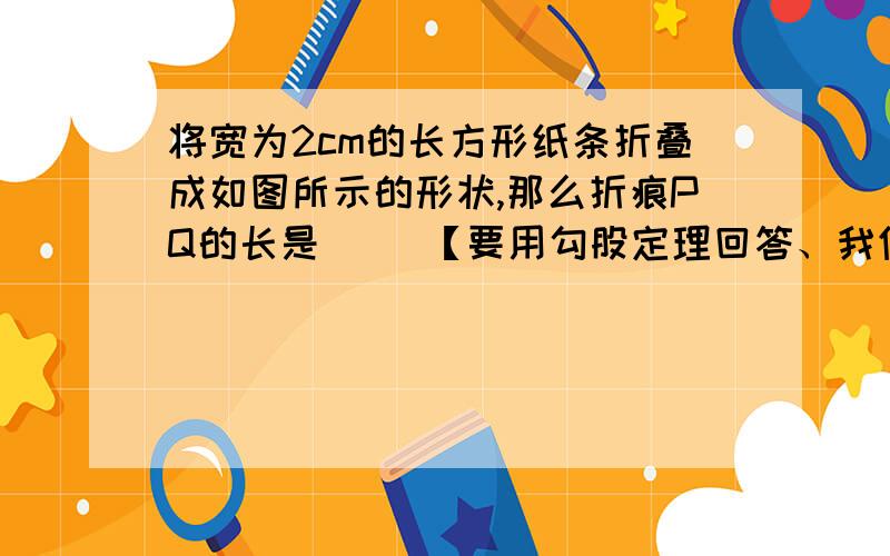 将宽为2cm的长方形纸条折叠成如图所示的形状,那么折痕PQ的长是（ ）【要用勾股定理回答、我们还没有学函数】