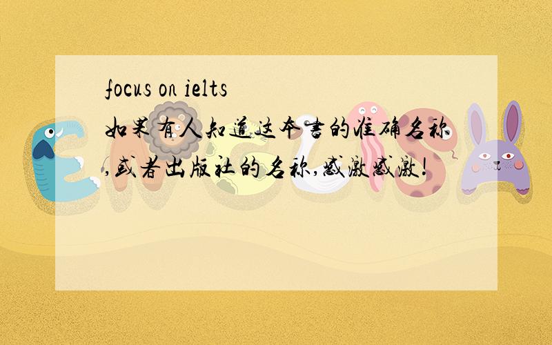 focus on ielts如果有人知道这本书的准确名称,或者出版社的名称,感激感激!