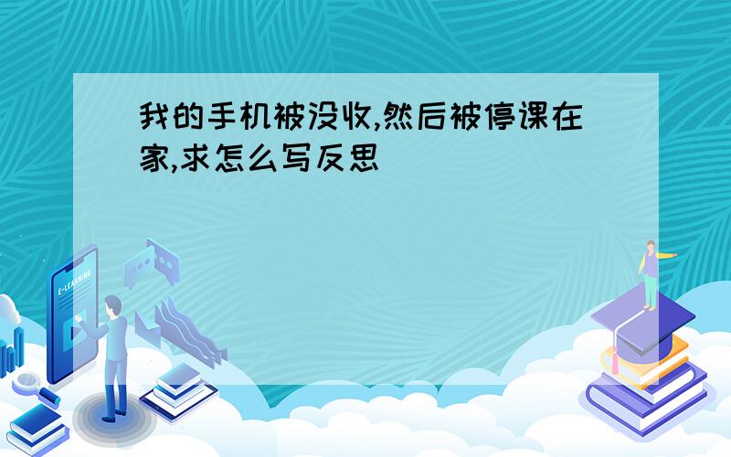 我的手机被没收,然后被停课在家,求怎么写反思